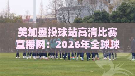 美加墨投球站高清比赛直播网：2026年全球球迷的观赛新选择
