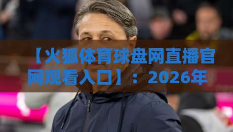 【火狐体育球盘网直播官网观看入口】：2026年最新官方入口、安全观赛技巧与热门赛事推荐攻略