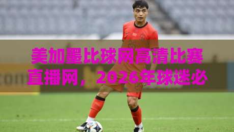 美加墨比球网高清比赛直播网，2026年球迷必看的三大理由
