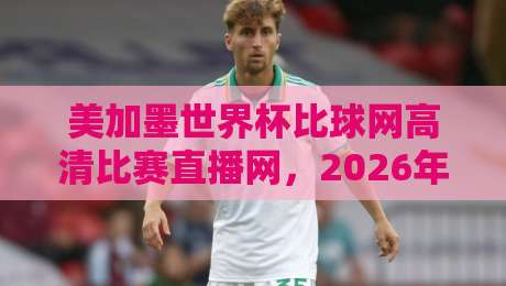 美加墨世界杯比球网高清比赛直播网，2026年观赛神器来了！