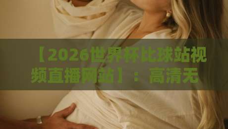 【2026世界杯比球站视频直播网站】：高清无延迟的观赛入口怎么找？