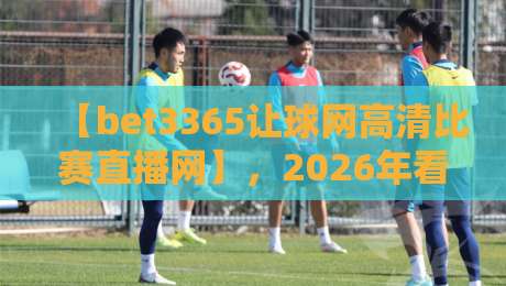 【bet3365让球网高清比赛直播网】,2026年看球到底该选谁?