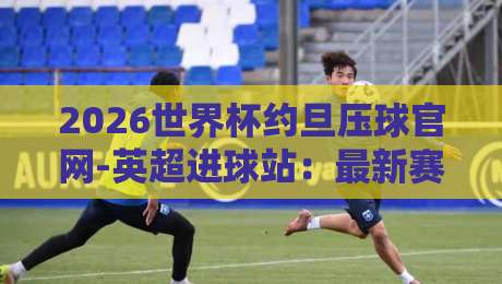 2026世界杯约旦压球官网-英超进球站:最新赛事数据与观赛指南