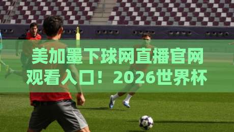 美加墨下球网直播官网观看入口!2026世界杯预选赛观赛全攻略
