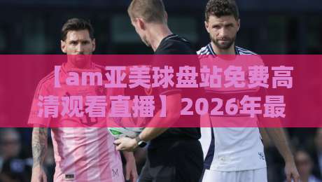 【am亚美球盘站免费高清观看直播】2026年最新实测：体验与技巧全解析