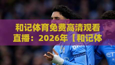 和记体育免费高清观看直播：2026年【和记体育免费高清观看直播】最全指南，手把手教你畅享赛事