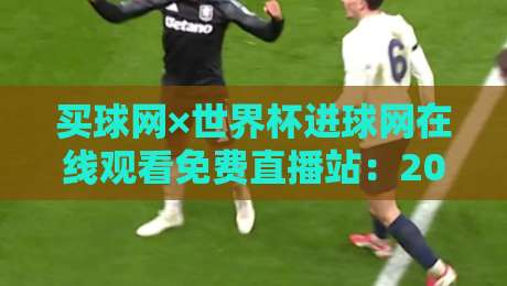 买球网×世界杯进球网在线观看免费直播站：2026世界杯观赛新选择（买球网×世界杯进球网在线观看免费直播站）