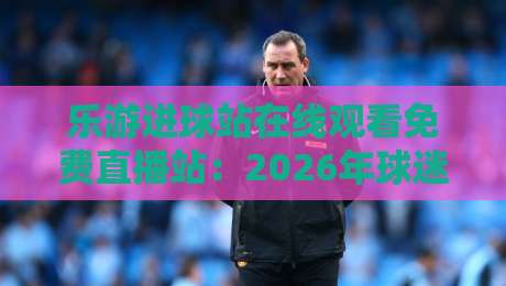 乐游进球站在线观看免费直播站：2026年球迷不可错过的高清观赛新选择
