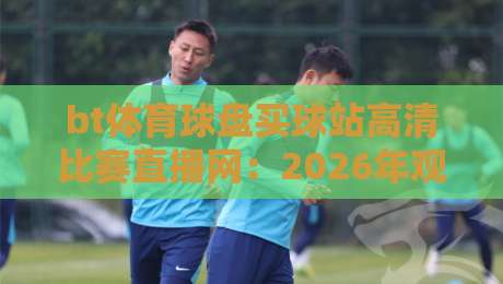 bt体育球盘买球站高清比赛直播网:2026年观赛体验全面升级! bt体育球盘买球站高清比赛直播网:2026年观赛体验全面升级!