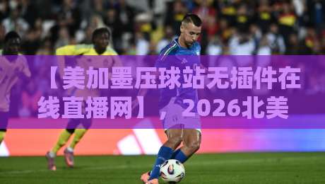 【美加墨压球站无插件在线直播网】,2026北美赛事免费观看新姿势