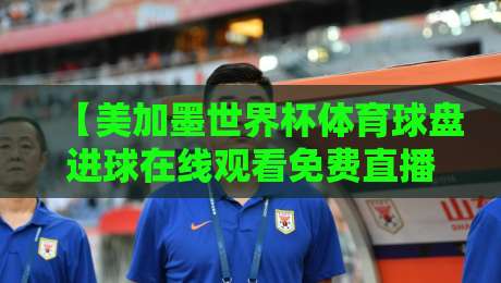 【美加墨世界杯体育球盘进球在线观看免费直播站】2026观赛全攻略：免费高清平台与实用技巧