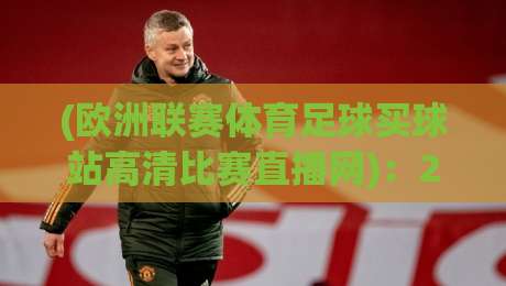(欧洲联赛体育足球买球站高清比赛直播网)：2026年欧洲顶级联赛观赛新体验，高清比赛直播网推荐与买球站平台深度评测，体育足球迷不容错过