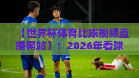 【世界杯体育比球视频直播网站】！2026年看球首选平台大盘点