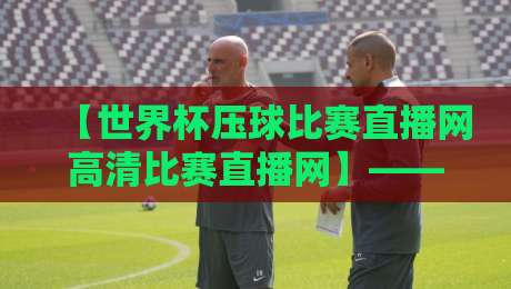 【世界杯压球比赛直播网高清比赛直播网】—— 2026年球迷必看的三大升级亮点