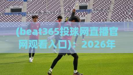 (beat365投球网直播官网观看入口):2026年最新观赛指南与避坑真相