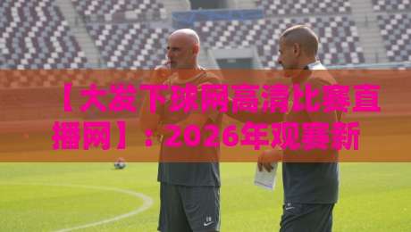 【大发下球网高清比赛直播网】: 2026年观赛新选择,高清流畅不卡顿!
