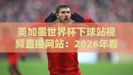 美加墨世界杯下球站视频直播网站:2026年看球必备指南