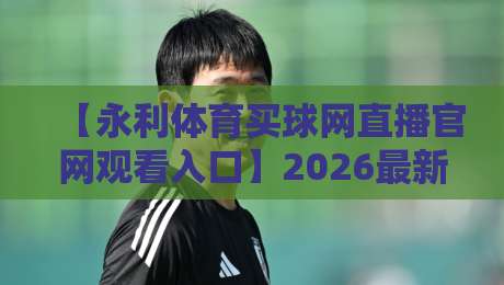 【永利体育买球网直播官网观看入口】2026最新通道与实用技巧