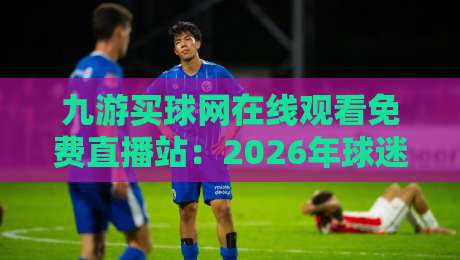 九游买球网在线观看免费直播站:2026年球迷必知的五大观赛技巧