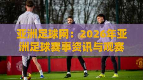 亚洲足球网：2026年亚洲足球赛事资讯与观赛指南