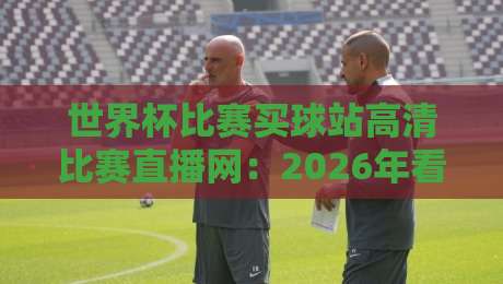世界杯比赛买球站高清比赛直播网:2026年看球新选择,别踩坑哩!