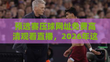 预选赛压球网址免费高清观看直播，2026年这几个平台真香！