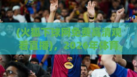 (火狐下球网免费高清观看直播),2026年体育迷私藏的免费高清直播入口与观赛实用指南