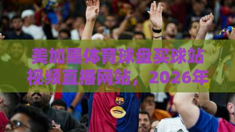 美加墨体育球盘买球站视频直播网站,2026年球迷该怎么选?