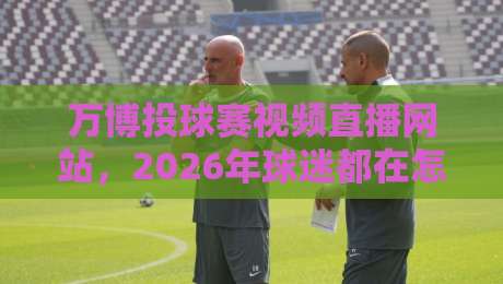 万博投球赛视频直播网站,2026年球迷都在怎么用?