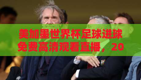 美加墨世界杯足球进球免费高清观看直播,2026球迷的深夜狂欢指南