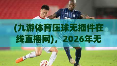 (九游体育压球无插件在线直播网),2026年无插件看球实测:从加载速度到画质,我为什么留在了九游体育压球无插件在线直播网