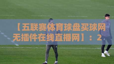 【五联赛体育球盘买球网无插件在线直播网】:2026年五大联赛观赛指南,谁才是真香之选?
