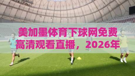 美加墨体育下球网免费高清观看直播，2026年最新观赛指南来了！