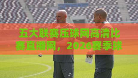 五大联赛压球网高清比赛直播网,2026赛季球迷都在怎么用?