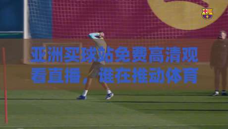 亚洲买球站免费高清观看直播,谁在推动体育观赛新潮流?