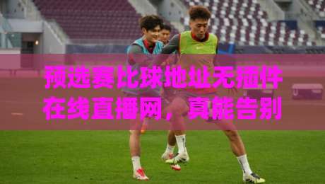预选赛比球地址无插件在线直播网,真能告别卡顿和弹窗吗?(预选赛比球地址无插件在线直播网)