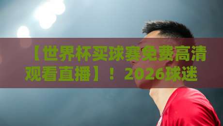 【世界杯买球赛免费高清观看直播】!2026球迷真实体验与避坑指南
