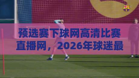 预选赛下球网高清比赛直播网,2026年球迷最该收藏的观赛入口!