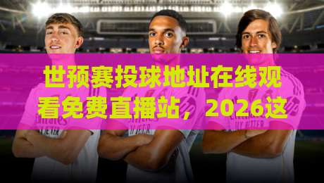 世预赛投球地址在线观看免费直播站,2026这些坑你别踩!(世预赛直播指南)