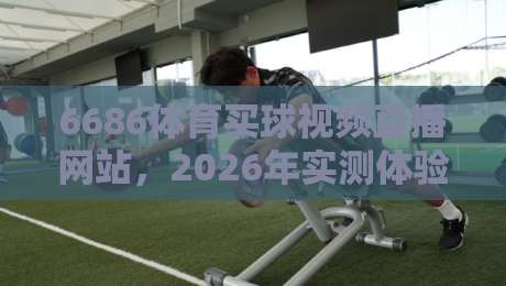 6686体育买球视频直播网站,2026年实测体验报告:直播流畅度、玩法与安全性深度解析(6686体育买球视频直播网站)值不值得入?