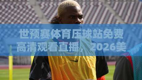 世预赛体育压球站免费高清观看直播，2026美加墨征程怎么追？