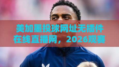 美加墨投球网址无插件在线直播网，2026观赛新姿势！