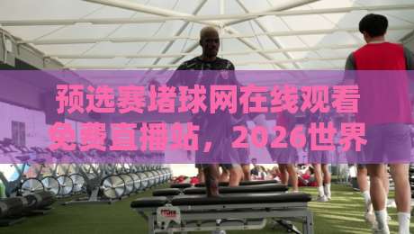 预选赛堵球网在线观看免费直播站，2026世界杯预选赛直播攻略！