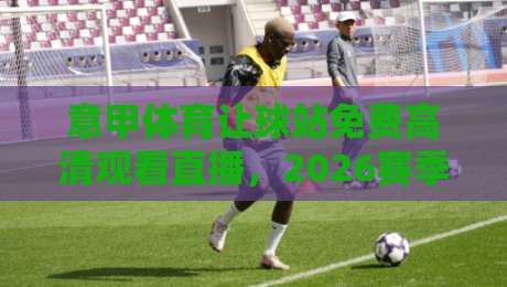 意甲体育让球站免费高清观看直播，2026赛季球迷必看攻略！