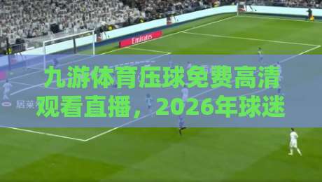 九游体育压球免费高清观看直播,2026年球迷必备的观赛指南! 九游体育压球免费高清观看直播,2026年球迷必备的观赛指南!
