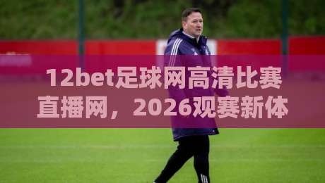12bet足球网高清比赛直播网，2026观赛新体验！