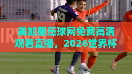 美加墨压球网免费高清观看直播，2026世界杯预选赛不容错过！