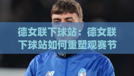 德女联下球站:德女联下球站如何重塑观赛节奏?(德女联下球站)数据流里的新看点|网上热门娱乐网4K俱乐部中水入口无解说半场波胆