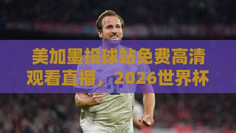 美加墨投球站免费高清观看直播，2026世界杯观赛新姿势！