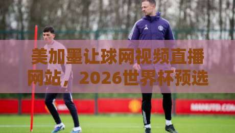 美加墨让球网视频直播网站，2026世界杯预选赛观赛指南！